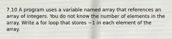 7.10 A program uses a variable named array that references an array of integers. You do not know the number of elements in the array. Write a for loop that stores −1 in each element of the array.