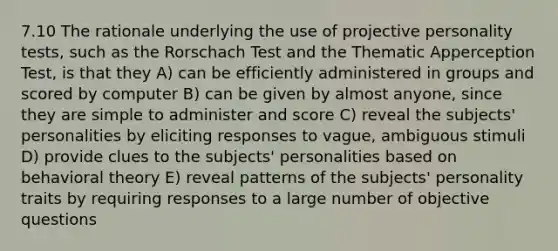 7.10 The rationale underlying the use of projective personality tests, such as the Rorschach Test and the Thematic Apperception Test, is that they A) can be efficiently administered in groups and scored by computer B) can be given by almost anyone, since they are simple to administer and score C) reveal the subjects' personalities by eliciting responses to vague, ambiguous stimuli D) provide clues to the subjects' personalities based on behavioral theory E) reveal patterns of the subjects' personality traits by requiring responses to a large number of objective questions