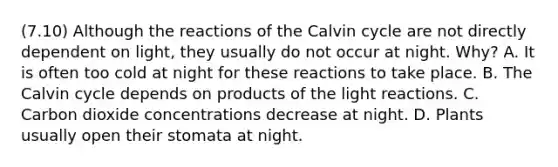 (7.10) Although the reactions of the Calvin cycle are not directly dependent on light, they usually do not occur at night. Why? A. It is often too cold at night for these reactions to take place. B. The Calvin cycle depends on products of the light reactions. C. Carbon dioxide concentrations decrease at night. D. Plants usually open their stomata at night.