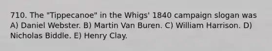 710. The "Tippecanoe" in the Whigs' 1840 campaign slogan was A) Daniel Webster. B) Martin Van Buren. C) William Harrison. D) Nicholas Biddle. E) Henry Clay.