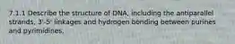 7.1.1 Describe the structure of DNA, including the antiparallel strands, 3'-5' linkages and hydrogen bonding between purines and pyrimidines.