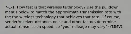 7-1-1. How fast is that wireless technology? Use the pulldown menus below to match the approximate transmission rate with the the wireless technology that achieves that rate. Of course, sender/receiver distance, noise and other factors determine actual transmission speed, so "your mileage may vary" (YMMV).