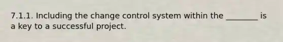 7.1.1. Including the change control system within the ________ is a key to a successful project.