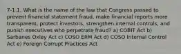 7-1.1. What is the name of the law that Congress passed to prevent financial statement fraud, make financial reports more transparent, protect investors, strengthen internal controls, and punish executives who perpetrate fraud? a) COBIT Act b) Sarbanes Oxley Act c) COSO ERM Act d) COSO Internal Control Act e) Foreign Corrupt Practices Act