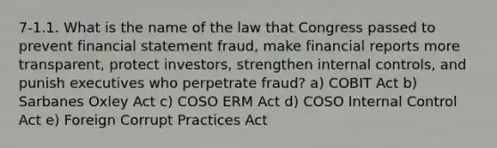 7-1.1. What is the name of the law that Congress passed to prevent financial statement fraud, make financial reports more transparent, protect investors, strengthen internal controls, and punish executives who perpetrate fraud? a) COBIT Act b) Sarbanes Oxley Act c) COSO ERM Act d) COSO Internal Control Act e) Foreign Corrupt Practices Act