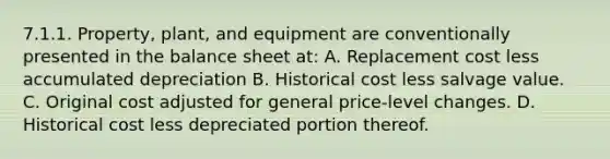 7.1.1. Property, plant, and equipment are conventionally presented in the <a href='https://www.questionai.com/knowledge/k1u07UMB1r-balance-sheet' class='anchor-knowledge'>balance sheet</a> at: A. Replacement cost less accumulated depreciation B. Historical cost less salvage value. C. Original cost adjusted for general price-level changes. D. Historical cost less depreciated portion thereof.