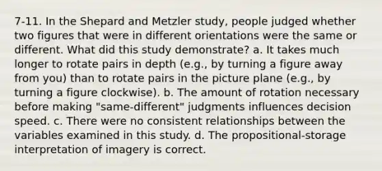 7-11. In the Shepard and Metzler study, people judged whether two figures that were in different orientations were the same or different. What did this study demonstrate? a. It takes much longer to rotate pairs in depth (e.g., by turning a figure away from you) than to rotate pairs in the picture plane (e.g., by turning a figure clockwise). b. The amount of rotation necessary before making "same-different" judgments influences decision speed. c. There were no consistent relationships between the variables examined in this study. d. The propositional-storage interpretation of imagery is correct.