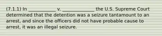 (7.1.1) In ____________ v. ______________ the U.S. Supreme Court determined that the detention was a seizure tantamount to an arrest, and since the officers did not have probable cause to arrest, it was an illegal seizure.