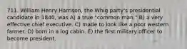 711. William Henry Harrison, the Whig party's presidential candidate in 1840, was A) a true "common man." B) a very effective chief executive. C) made to look like a poor western farmer. D) born in a log cabin. E) the first military officer to become president.