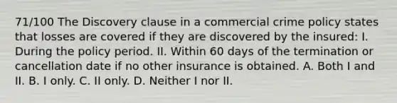 71/100 The Discovery clause in a commercial crime policy states that losses are covered if they are discovered by the insured: I. During the policy period. II. Within 60 days of the termination or cancellation date if no other insurance is obtained. A. Both I and II. B. I only. C. II only. D. Neither I nor II.