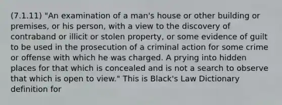 (7.1.11) "An examination of a man's house or other building or premises, or his person, with a view to the discovery of contraband or illicit or stolen property, or some evidence of guilt to be used in the prosecution of a criminal action for some crime or offense with which he was charged. A prying into hidden places for that which is concealed and is not a search to observe that which is open to view." This is Black's Law Dictionary definition for