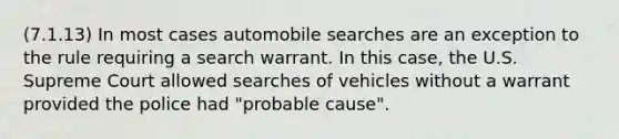 (7.1.13) In most cases automobile searches are an exception to the rule requiring a search warrant. In this case, the U.S. Supreme Court allowed searches of vehicles without a warrant provided the police had "probable cause".