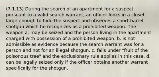 (7.1.13) During the search of an apartment for a suspect pursuant to a valid search warrant, an officer looks in a closet large enough to hide the suspect and observes a short-barrel shotgun which he recognizes as a prohibited weapon. The weapon a. may be seized and the person living in the apartment charged with possession of a prohibited weapon. b. is not admissible as evidence because the search warrant was for a person and not for an illegal shotgun. c. falls under "fruit of the poisonous tree" and the exclusionary rule applies in this case. d. can be legally seized only if the officer obtains another warrant specifically for the shotgun.