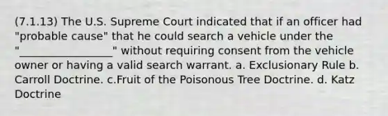 (7.1.13) The U.S. Supreme Court indicated that if an officer had "probable cause" that he could search a vehicle under the "_________________" without requiring consent from the vehicle owner or having a valid search warrant. a. Exclusionary Rule b. Carroll Doctrine. c.Fruit of the Poisonous Tree Doctrine. d. Katz Doctrine