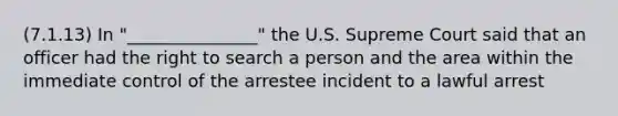 (7.1.13) In "_______________" the U.S. Supreme Court said that an officer had the right to search a person and the area within the immediate control of the arrestee incident to a lawful arrest