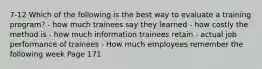 7-12 Which of the following is the best way to evaluate a training program? - how much trainees say they learned - how costly the method is - how much information trainees retain - actual job performance of trainees - How much employees remember the following week Page 171