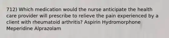 712) Which medication would the nurse anticipate the health care provider will prescribe to relieve the pain experienced by a client with rheumatoid arthritis? Aspirin Hydromorphone Meperidine Alprazolam