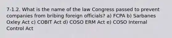 7-1.2. What is the name of the law Congress passed to prevent companies from bribing foreign officials? a) FCPA b) Sarbanes Oxley Act c) COBIT Act d) COSO ERM Act e) COSO Internal Control Act