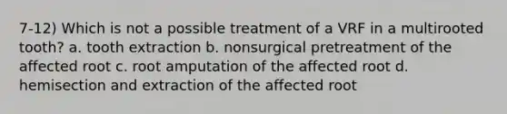 7-12) Which is not a possible treatment of a VRF in a multirooted tooth? a. tooth extraction b. nonsurgical pretreatment of the affected root c. root amputation of the affected root d. hemisection and extraction of the affected root