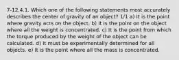 7-12.4.1. Which one of the following statements most accurately describes the center of gravity of an object? 1/1 a) It is the point where gravity acts on the object. b) It is the point on the object where all the weight is concentrated. c) It is the point from which the torque produced by the weight of the object can be calculated. d) It must be experimentally determined for all objects. e) It is the point where all the mass is concentrated.