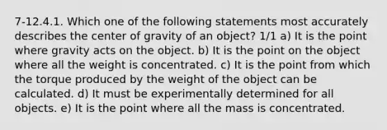 7-12.4.1. Which one of the following statements most accurately describes the center of gravity of an object? 1/1 a) It is the point where gravity acts on the object. b) It is the point on the object where all the weight is concentrated. c) It is the point from which the torque produced by the weight of the object can be calculated. d) It must be experimentally determined for all objects. e) It is the point where all the mass is concentrated.