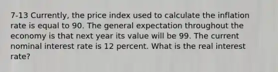 7-13 Currently, the price index used to calculate the inflation rate is equal to 90. The general expectation throughout the economy is that next year its value will be 99. The current nominal interest rate is 12 percent. What is the real interest rate?