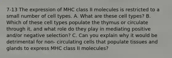 7-13 The expression of MHC class II molecules is restricted to a small number of cell types. A. What are these cell types? B. Which of these cell types populate the thymus or circulate through it, and what role do they play in mediating positive and/or negative selection? C. Can you explain why it would be detrimental for non- circulating cells that populate tissues and glands to express MHC class II molecules?