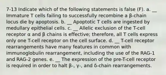 7-13 Indicate which of the following statements is false (F). a. __ Immature T cells failing to successfully recombine a β-chain locus die by apoptosis. b. __ Apoptotic T cells are ingested by medullary epithelial cells. c. __ Allelic exclusion of the T-cell receptor α and β chains is effective; therefore, all T cells express only one T-cell receptor on the cell surface. d. __ T-cell receptor rearrangements have many features in common with immunoglobulin rearrangement, including the use of the RAG-1 and RAG-2 genes. e. __ The expression of the pre-T-cell receptor is required in order to halt β-, γ-, and δ-chain rearrangements.