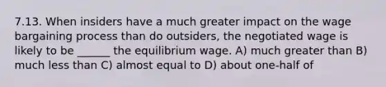 7.13. When insiders have a much greater impact on the wage bargaining process than do outsiders, the negotiated wage is likely to be ______ the equilibrium wage. A) much greater than B) much less than C) almost equal to D) about one-half of