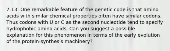 7-13: One remarkable feature of the genetic code is that amino acids with similar chemical properties often have similar codons. Thus codons with U or C as the second nucleotide tend to specify hydrophobic amino acids. Can you suggest a possible explanation for this phenomenon in terms of the early evolution of the protein-synthesis machinery?