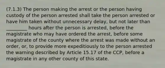 (7.1.3) The person making the arrest or the person having custody of the person arrested shall take the person arrested or have him taken without unnecessary delay, but not later than _________ hours after the person is arrested, before the magistrate who may have ordered the arrest, before some magistrate of the county where the arrest was made without an order, or, to provide more expeditiously to the person arrested the warning described by Article 15.17 of the CCP, before a magistrate in any other county of this state.