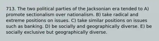 713. The two political parties of the Jacksonian era tended to A) promote sectionalism over nationalism. B) take radical and extreme positions on issues. C) take similar positions on issues such as banking. D) be socially and geographically diverse. E) be socially exclusive but geographically diverse.