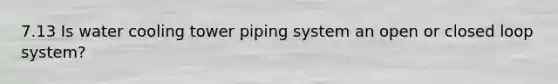 7.13 Is water cooling tower piping system an open or closed loop system?