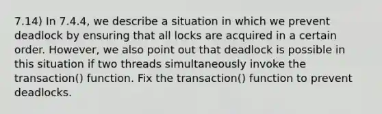 7.14) In 7.4.4, we describe a situation in which we prevent deadlock by ensuring that all locks are acquired in a certain order. However, we also point out that deadlock is possible in this situation if two threads simultaneously invoke the transaction() function. Fix the transaction() function to prevent deadlocks.