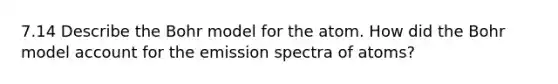 7.14 Describe the Bohr model for the atom. How did the Bohr model account for the emission spectra of atoms?