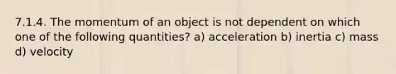 7.1.4. The momentum of an object is not dependent on which one of the following quantities? a) acceleration b) inertia c) mass d) velocity