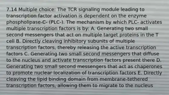 7.14 Multiple choice: The TCR signaling module leading to transcription factor activation is dependent on the enzyme phospholipase-C- (PLC-). The mechanism by which PLC- activates multiple transcription factors is by: A. Generating two small second messengers that act on multiple target proteins in the T cell B. Directly cleaving inhibitory subunits of multiple transcription factors, thereby releasing the active transcription factors C. Generating two small second messengers that diffuse to the nucleus and activate transcription factors present there D. Generating two small second messengers that act as chaperones to promote nuclear localization of transcription factors E. Directly cleaving the lipid binding domain from membrane-tethered transcription factors, allowing them to migrate to the nucleus