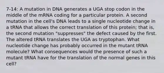 7-14: A mutation in DNA generates a UGA stop codon in the middle of the mRNA coding for a particular protein. A second mutation in the cell's DNA leads to a single nucleotide change in a tRNA that allows the correct translation of this protein; that is, the second mutation "suppresses" the defect caused by the first. The altered tRNA translates the UGA as tryptophan. What nucleotide change has probably occurred in the mutant tRNA molecule? What consequences would the presence of such a mutant tRNA have for the translation of the normal genes in this cell?