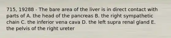 715, 19288 - The bare area of the liver is in direct contact with parts of A. the head of the pancreas B. the right sympathetic chain C. the inferior vena cava D. the left supra renal gland E. the pelvis of the right ureter