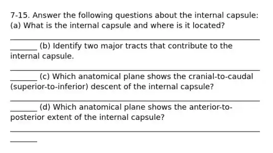 7-15. Answer the following questions about the internal capsule: (a) What is the internal capsule and where is it located? ________________________________________________________________________ (b) Identify two major tracts that contribute to the internal capsule. ________________________________________________________________________ (c) Which anatomical plane shows the cranial-to-caudal (superior-to-inferior) descent of the internal capsule? ________________________________________________________________________ (d) Which anatomical plane shows the anterior-to-posterior extent of the internal capsule? ________________________________________________________________________