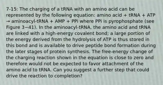 7-15: The charging of a tRNA with an amino acid can be represented by the following equation: amino acid + tRNA + ATP → aminoacyl-tRNA + AMP + PPi where PPi is pyrophosphate (see Figure 3−41). In the aminoacyl-tRNA, the amino acid and tRNA are linked with a high-energy covalent bond; a large portion of the energy derived from the hydrolysis of ATP is thus stored in this bond and is available to drive peptide bond formation during the later stages of protein synthesis. The free-energy change of the charging reaction shown in the equation is close to zero and therefore would not be expected to favor attachment of the amino acid to tRNA. Can you suggest a further step that could drive the reaction to completion?