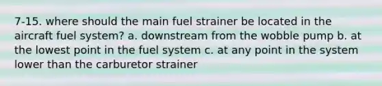 7-15. where should the main fuel strainer be located in the aircraft fuel system? a. downstream from the wobble pump b. at the lowest point in the fuel system c. at any point in the system lower than the carburetor strainer