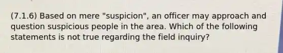 (7.1.6) Based on mere "suspicion", an officer may approach and question suspicious people in the area. Which of the following statements is not true regarding the field inquiry?