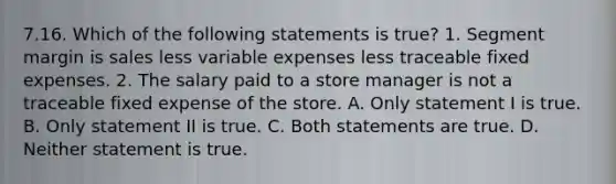 7.16. Which of the following statements is true? 1. Segment margin is sales less variable expenses less traceable fixed expenses. 2. The salary paid to a store manager is not a traceable fixed expense of the store. A. Only statement I is true. B. Only statement II is true. C. Both statements are true. D. Neither statement is true.