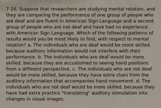 7-16. Suppose that researchers are studying mental rotation, and they are comparing the performance of one group of people who are deaf and are fluent in American Sign Language and a second group of people who are not deaf and have had no experience with American Sign Language. Which of the following patterns of results would you be most likely to find, with respect to mental rotation? a. The individuals who are deaf would be more skilled, because auditory information would not interfere with their performance. b. The individuals who are deaf would be more skilled, because they are accustomed to seeing hand positions from a different perspective. c. The individuals who are not deaf would be more skilled, because they have extra clues from the auditory information that accompanies hand movement. d. The individuals who are not deaf would be more skilled, because they have had extra practice "translating" auditory stimulation into changes in visual images.