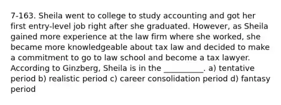 7-163. Sheila went to college to study accounting and got her first entry-level job right after she graduated. However, as Sheila gained more experience at the law firm where she worked, she became more knowledgeable about tax law and decided to make a commitment to go to law school and become a tax lawyer. According to Ginzberg, Sheila is in the __________. a) tentative period b) realistic period c) career consolidation period d) fantasy period