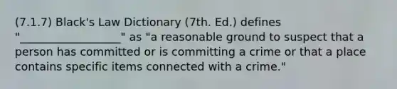 (7.1.7) Black's Law Dictionary (7th. Ed.) defines "__________________" as "a reasonable ground to suspect that a person has committed or is committing a crime or that a place contains specific items connected with a crime."