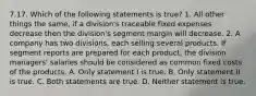 7.17. Which of the following statements is true? 1. All other things the same, if a division's traceable fixed expenses decrease then the division's segment margin will decrease. 2. A company has two divisions, each selling several products. If segment reports are prepared for each product, the division managers' salaries should be considered as common fixed costs of the products. A. Only statement I is true. B. Only statement II is true. C. Both statements are true. D. Neither statement is true.