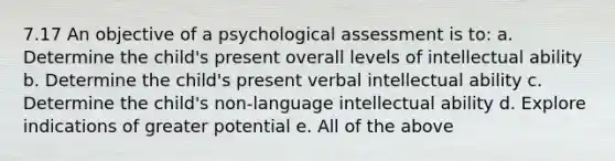 7.17 An objective of a psychological assessment is to: a. Determine the child's present overall levels of intellectual ability b. Determine the child's present verbal intellectual ability c. Determine the child's non-language intellectual ability d. Explore indications of greater potential e. All of the above