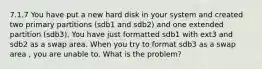 7.1.7 You have put a new hard disk in your system and created two primary partitions (sdb1 and sdb2) and one extended partition (sdb3). You have just formatted sdb1 with ext3 and sdb2 as a swap area. When you try to format sdb3 as a swap area , you are unable to. What is the problem?